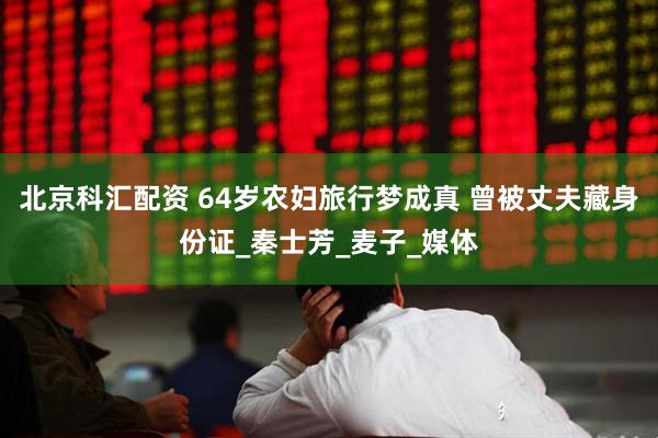 北京科汇配资 64岁农妇旅行梦成真 曾被丈夫藏身份证_秦士芳_麦子_媒体