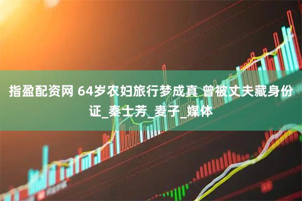 指盈配资网 64岁农妇旅行梦成真 曾被丈夫藏身份证_秦士芳_麦子_媒体