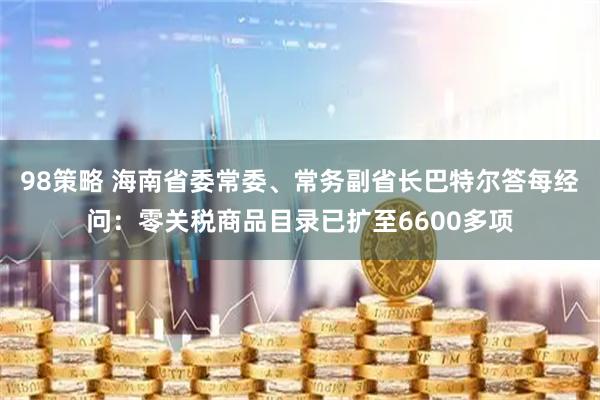 98策略 海南省委常委、常务副省长巴特尔答每经问：零关税商品目录已扩至6600多项