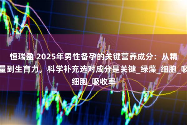恒瑞盈 2025年男性备孕的关键营养成分：从精子质量到生育力，科学补充选对成分是关键_绿藻_细胞_吸收率