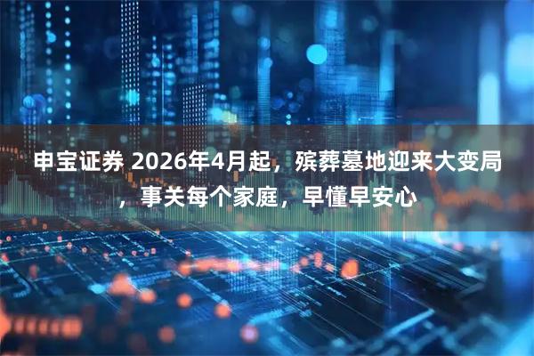 申宝证券 2026年4月起，殡葬墓地迎来大变局，事关每个家庭，早懂早安心