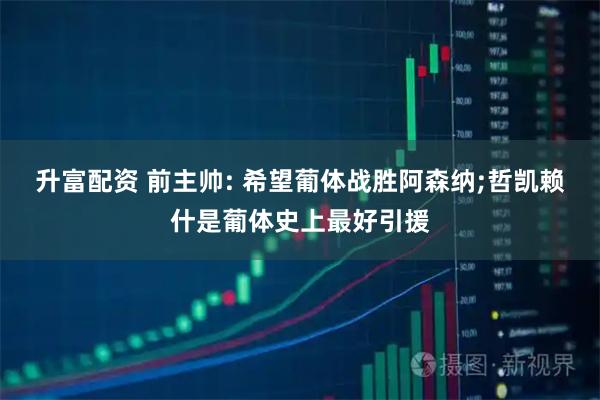 升富配资 前主帅: 希望葡体战胜阿森纳;哲凯赖什是葡体史上最好引援