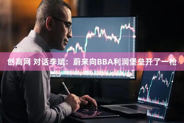 创高网 对话李斌：蔚来向BBA利润堡垒开了一枪