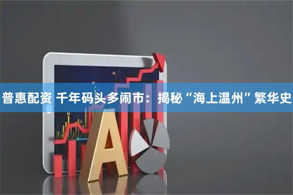 普惠配资 千年码头多闹市：揭秘“海上温州”繁华史